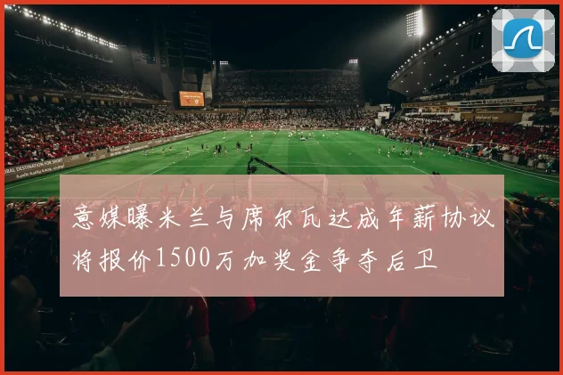 意媒曝米兰与席尔瓦达成年薪协议将报价1500万加奖金争夺后卫