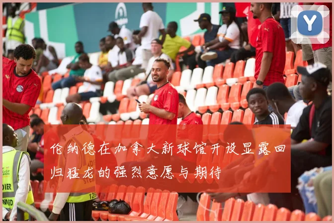 伦纳德在加拿大新球馆开设显露回归猛龙的强烈意愿与期待
