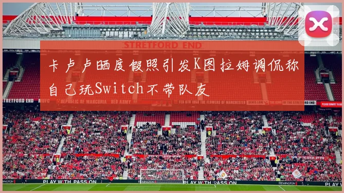 卡卢卢晒度假照引发K图拉姆调侃称自己玩Switch不带队友