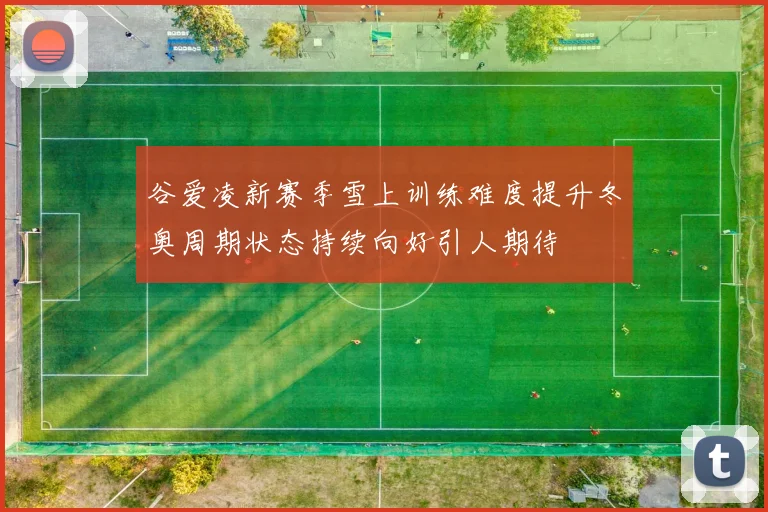 谷爱凌新赛季雪上训练难度提升冬奥周期状态持续向好引人期待