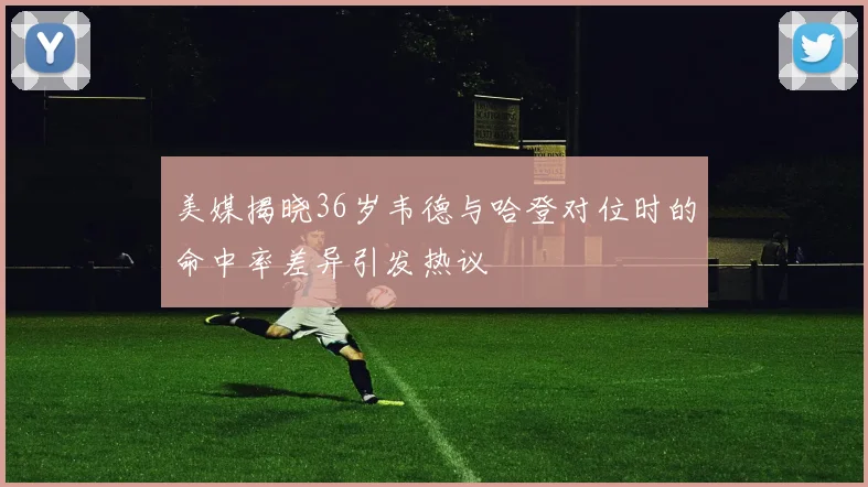 美媒揭晓36岁韦德与哈登对位时的命中率差异引发热议