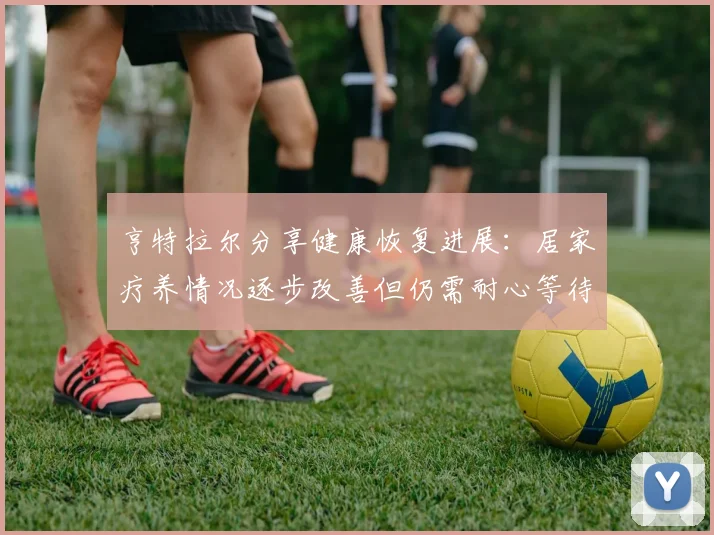 亨特拉尔分享健康恢复进展：居家疗养情况逐步改善但仍需耐心等待