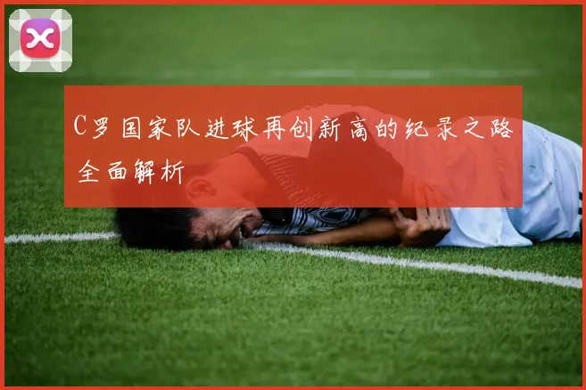 C罗国家队进球再创新高的纪录之路全面解析