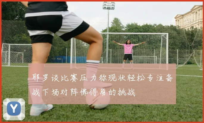 耶罗谈比赛压力称现状轻松专注备战下场对阵佛得角的挑战