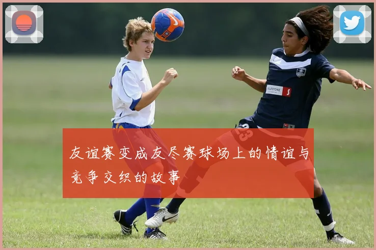 友谊赛变成友尽赛球场上的情谊与竞争交织的故事