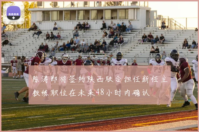 陈涛即将签约陕西联合担任新任主教练职位在未来48小时内确认