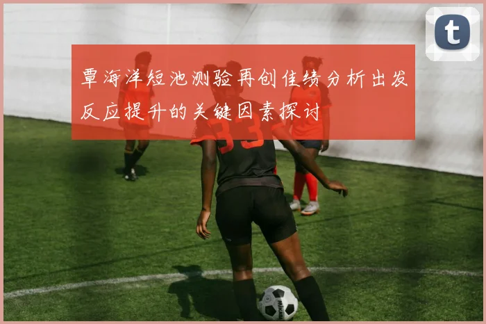 覃海洋短池测验再创佳绩分析出发反应提升的关键因素探讨