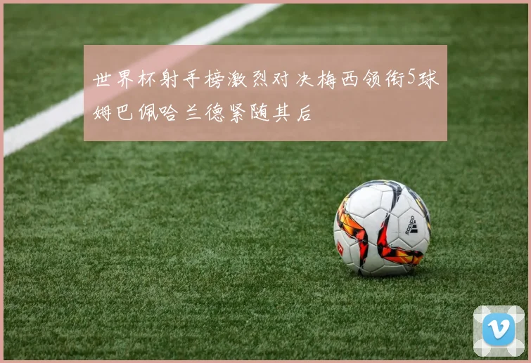 世界杯射手榜激烈对决梅西领衔5球姆巴佩哈兰德紧随其后