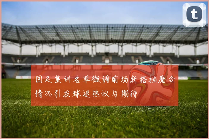 国足集训名单微调前场新搭档磨合情况引发球迷热议与期待