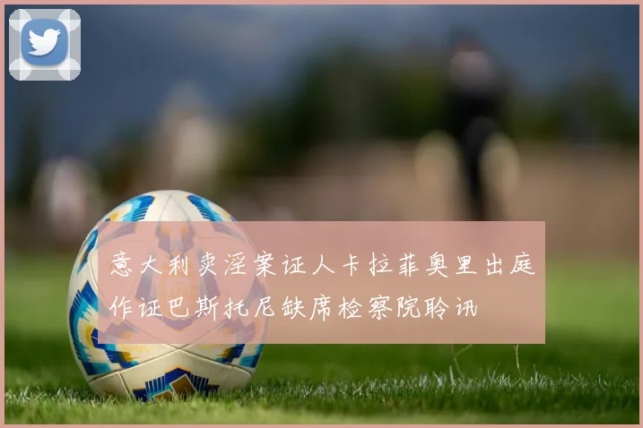意大利卖淫案证人卡拉菲奥里出庭作证巴斯托尼缺席检察院聆讯