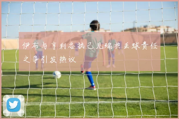 伊布与亨利各执己见瑞典丢球责任之争引发热议