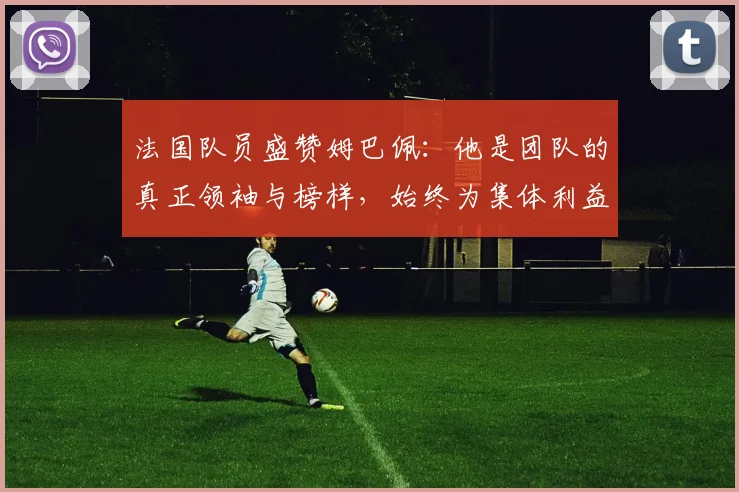 法国队员盛赞姆巴佩：他是团队的真正领袖与榜样，始终为集体利益考虑