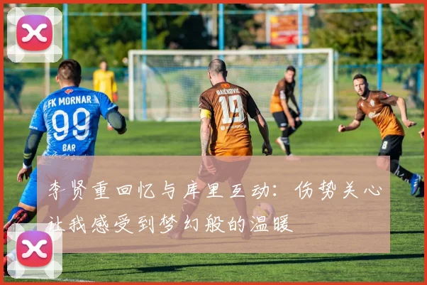 李贤重回忆与库里互动：伤势关心让我感受到梦幻般的温暖