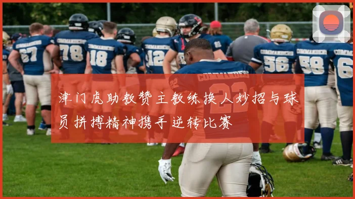津门虎助教赞主教练换人妙招与球员拼搏精神携手逆转比赛