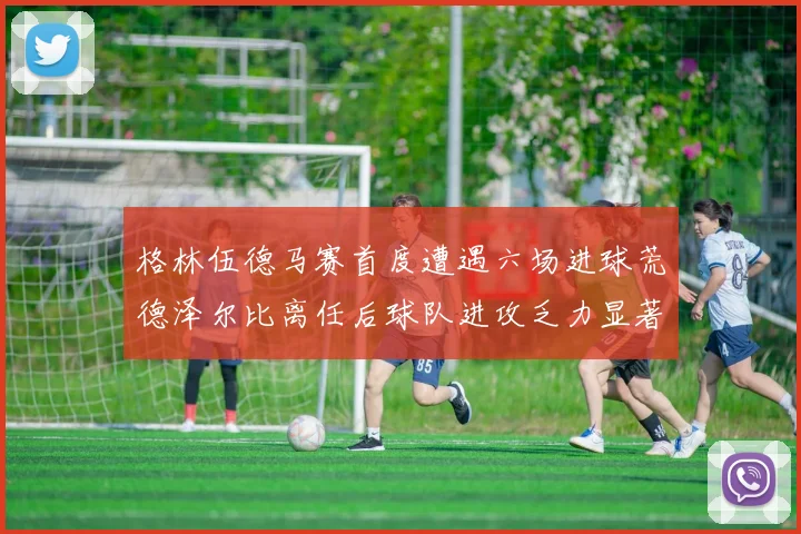 格林伍德马赛首度遭遇六场进球荒德泽尔比离任后球队进攻乏力显著