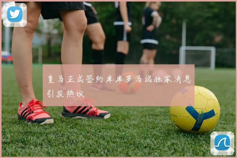 皇马正式签约库库罗马诺独家消息引发热议