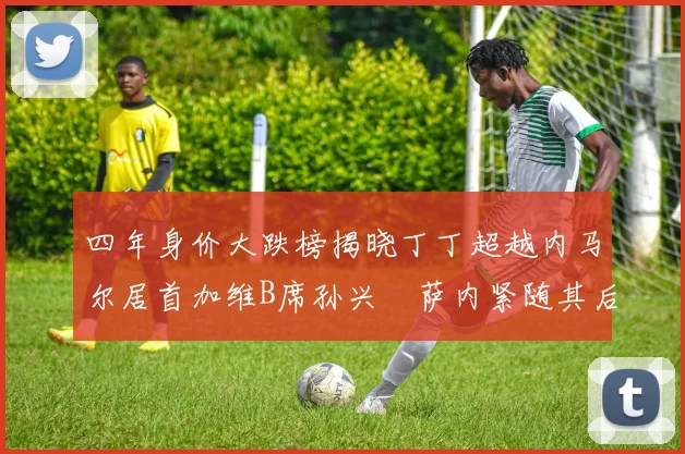 四年身价大跌榜揭晓丁丁超越内马尔居首加维B席孙兴慜萨内紧随其后