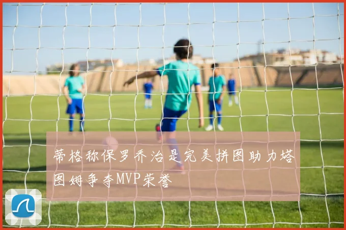 蒂格称保罗乔治是完美拼图助力塔图姆争夺MVP荣誉