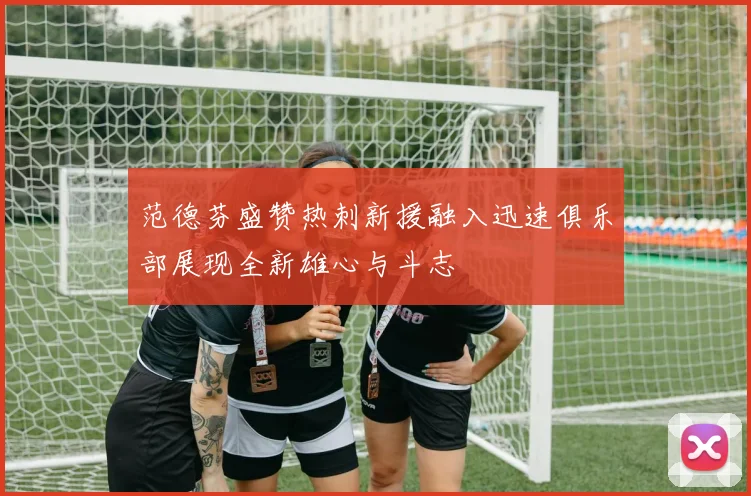 范德芬盛赞热刺新援融入迅速俱乐部展现全新雄心与斗志
