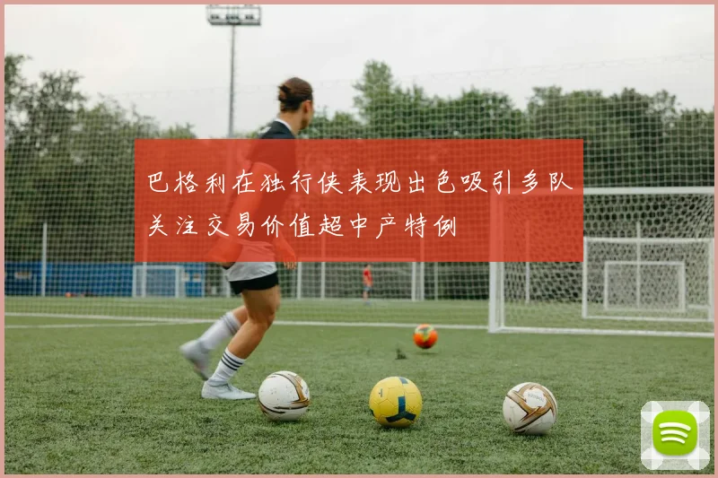 巴格利在独行侠表现出色吸引多队关注交易价值超中产特例